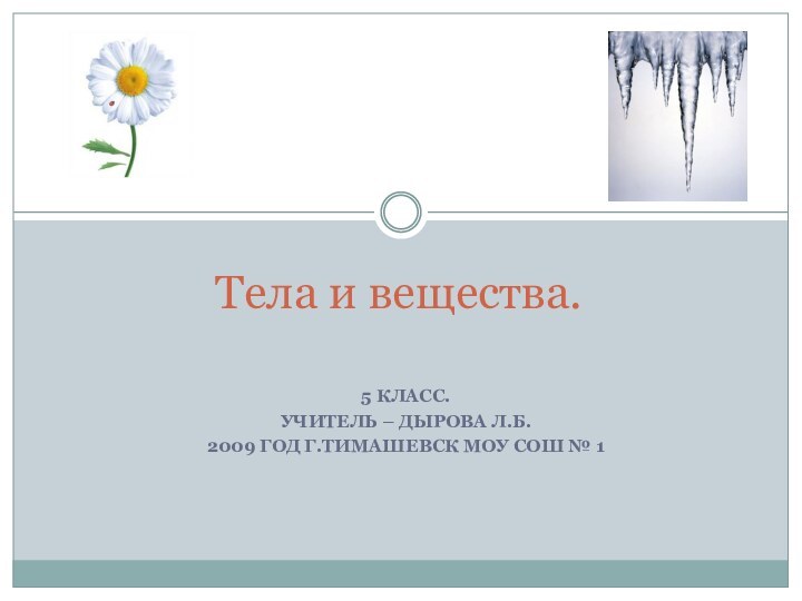 5 КЛАСС.УЧИТЕЛЬ – ДЫРОВА Л.Б.2009 ГОД Г.ТИМАШЕВСК МОУ СОШ № 1Тела и вещества.