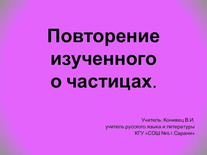 Повторение изученного  о частицах.Учитель: Конивец В.И.учитель русского языка и литературы КГУ «СОШ №6 г.Сарани»