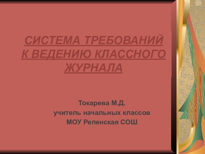 СИСТЕМА ТРЕБОВАНИЙ  К ВЕДЕНИЮ КЛАССНОГО ЖУРНАЛАТокарева М.Д.учитель начальных классов МОУ Репенская СОШ