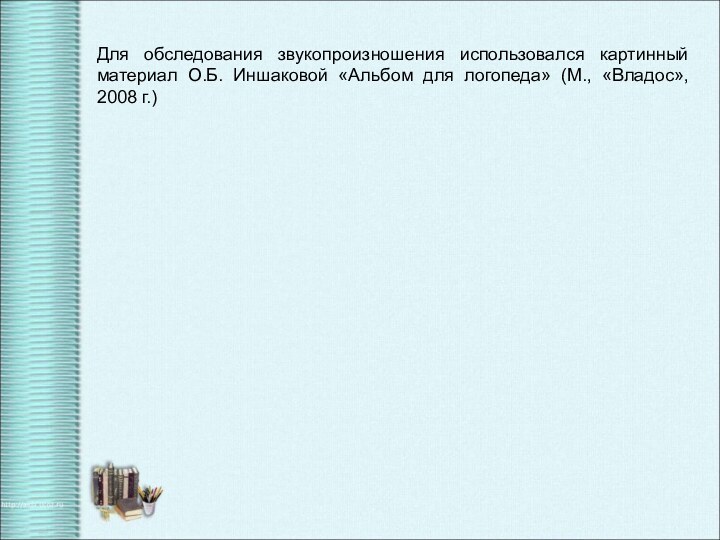 Для обследования звукопроизношения использовался картинный материал О.Б. Иншаковой «Альбом для логопеда» (М., «Владос», 2008 г.)