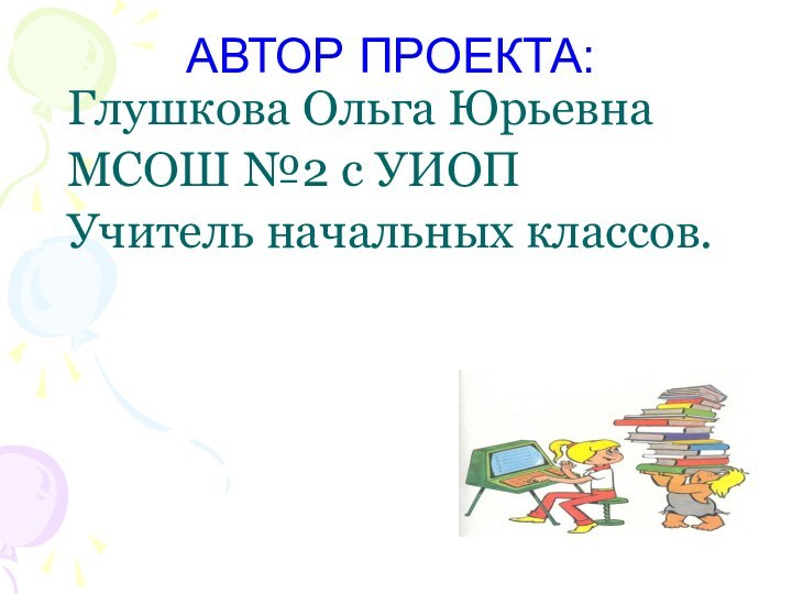 АВТОР ПРОЕКТА:Глушкова Ольга ЮрьевнаМСОШ №2 с УИОПУчитель начальных классов.