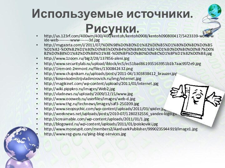 Используемые источники. Рисунки.http://us.123rf.com/400wm/400/400/kentoh/kentoh0908/kentoh090800417/5423339-world-wide-web---------www-------3d.jpghttp://mygazeta.com/i/2011/07/%D0%98%D0%BD%D1%82%D0%B5%D1%80%D0%BD%D0%B5%D1%82-%D0%B2%D1%80%D0%B5%D0%B4%D0%B8%D1%82-%D1%80%D0%B0%D0%B7%D0%B2%D0%B8%D1%82%D0%B8%D1%8E-%D0%BF%D0%B0%D0%BC%D1%8F%D1%82%D0%B8.jpghttp://www.1zoom.ru/big2/28/137856-aleni.jpghttp://www.securitylab.ru/upload/iblock/ec5/ec51bad861935163951b1b7aac95f2e9.jpghttp://1remont-2remont.ru/files/1300842432.pnghttp://www.chajnikam.ru/uploads/posts/2011-04/1303838412_brauzer.jpghttp://kosenkodmitrijvladimirovich.ru/img/internet.jpghttp://magikinet.com/wp-content/uploads/2011/01/internet.jpghttp://wiki.pippkro.ru/images/Web2.jpghttp://vladnews.ru/uploads/2009/12/15/www.jpghttp://www.oooweb.ru/userfiles/images/web-d.jpghttp://www.thg.ru/technews/images/saf3-250209.jpghttp://www.seopsychic.com/wp-content/uploads/2011/03/spider.jpghttp://weeknews.net/uploads/posts/2010-07/1280232556_yandex-logo.gifhttp://screamable.com/wp-content/uploads/2011/01/1.jpghttp://blogowed.ru/wp-content/uploads/2011/01/poiskoviki.jpghttp://www.moneypit.com/members2/AardvarkPublisher/9990235944919/image1.jpghttp://www.reg-guru.ru/ping-blog-services.jpg