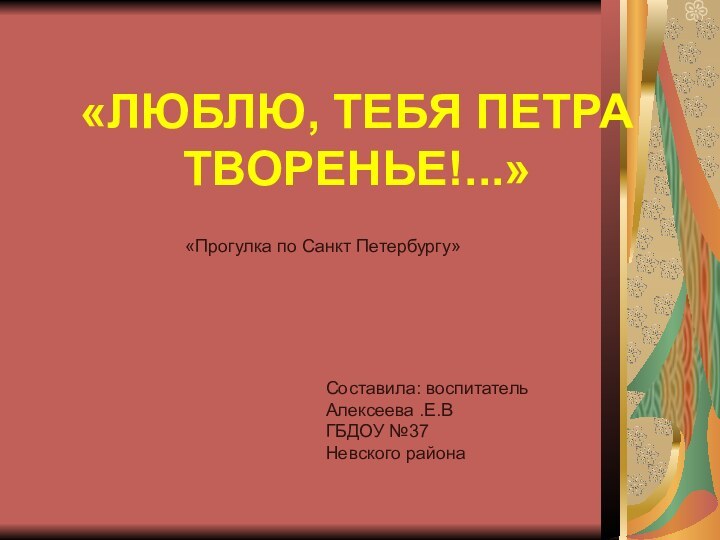 «ЛЮБЛЮ, ТЕБЯ ПЕТРА ТВОРЕНЬЕ!...»«Прогулка по Санкт Петербургу»Составила: воспитатель Алексеева .Е.ВГБДОУ №37Невского района