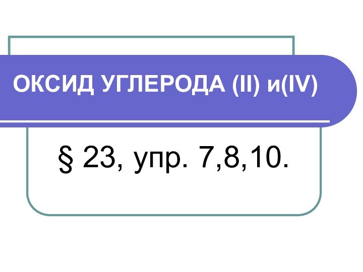 ОКСИД УГЛЕРОДА (II) и(IV)§ 23, упр. 7,8,10.