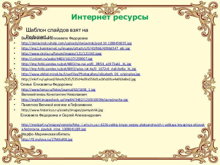 Интернет ресурсыВеликая княгиня Елизавета Федоровнаhttp://derjavinsk.ruhelp.com/uploads/derjavinsk/post-10-1288456035.jpghttp://img1.liveinternet.ru/images/attach/c/0/43/966/43966547_eliz.jpghttp://www.cirota.ru/forum/images/121/121343.jpeghttp://i.rdrom.ru/pubs/4483/16137/259007.jpghttp://img-fotki.yandex.ru/get/4803/ne-nai.ad/0_3f054_e1973a61_XL.jpghttp://img-fotki.yandex.ru/get/6003/wise-cat.4e/0_1672c6_da6cbd6a_XL.jpghttp://www.obitel-minsk.by/UserFiles/Photogallery/elisabeth_06_originalxq.jpghttp://mkrf.ru/upload/iblock/535/535d4e39a556d1acbfa10ba4e0b3e8e2.jpg     Семья Елизаветы Федоровныhttp://www.foma.ru/fotos/journal/63/1838_1.jpgВеликий