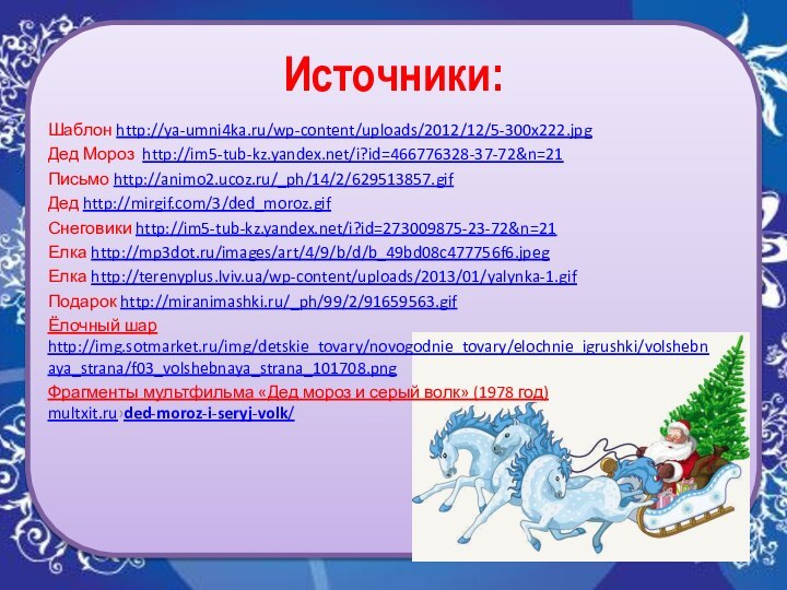 Источники:Шаблон http://ya-umni4ka.ru/wp-content/uploads/2012/12/5-300x222.jpgДед Мороз http://im5-tub-kz.yandex.net/i?id=466776328-37-72&n=21Письмо http://animo2.ucoz.ru/_ph/14/2/629513857.gifДед http://mirgif.com/3/ded_moroz.gifСнеговики http://im5-tub-kz.yandex.net/i?id=273009875-23-72&n=21Елка http://mp3dot.ru/images/art/4/9/b/d/b_49bd08c477756f6.jpegЕлка http://terenyplus.lviv.ua/wp-content/uploads/2013/01/yalynka-1.gifПодарок http://miranimashki.ru/_ph/99/2/91659563.gifЁлочный шар