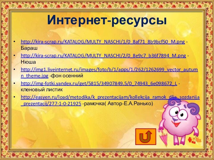 Интернет-ресурсыhttp://kira-scrap.ru/KATALOG/MULTY_NASCHI/1/0_8af71_8b9bcf50_M.png -Барашhttp://kira-scrap.ru/KATALOG/MULTY_NASCHI/2/0_8e9c7_b36f7894_M.png -Нюшаhttp://img1.liveinternet.ru/images/foto/b/1/apps/1/262/1262699_vector_autumn_theme.jpg -фон осеннийhttp://img-fotki.yandex.ru/get/5815/34907849.5/0_74943_6e098672_L -кленовый листикhttp://easyen.ru/load/metodika/k_prezentacijam/kollekcija_ramok_dlja_sozdanija_prezentacij/277-1-0-21925 -рамочка( Автор-Е.А.Ранько)