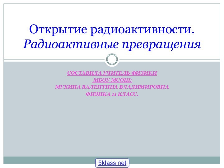 СОСТАВИЛА УЧИТЕЛЬ ФИЗИКИ МБОУ МСОШ:МУХИНА ВАЛЕНТИНА ВЛАДИМИРОВНАФИЗИКА 11 КЛАСС.Открытие радиоактивности. Радиоактивные превращения