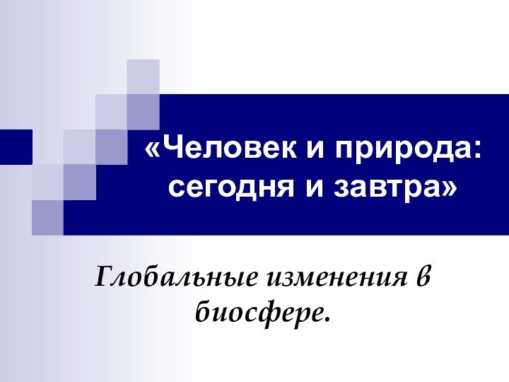 «Человек и природа: сегодня и завтра» Глобальные изменения в биосфере.