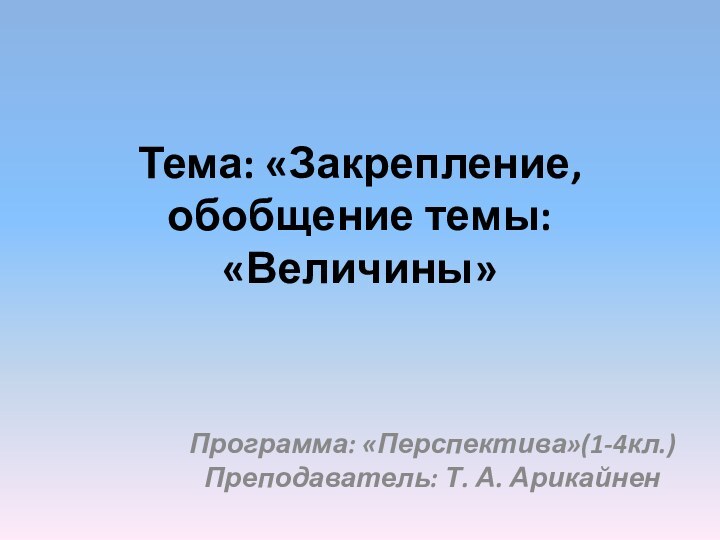 Тема: «Закрепление, обобщение темы: «Величины»Программа: «Перспектива»(1-4кл.) Преподаватель: Т. А. Арикайнен