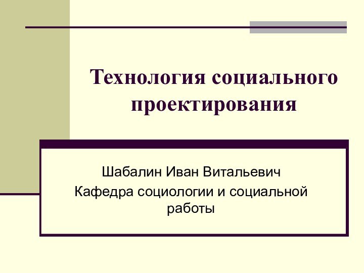 Технология социального проектирования Шабалин Иван Витальевич Кафедра социологии и социальной работы