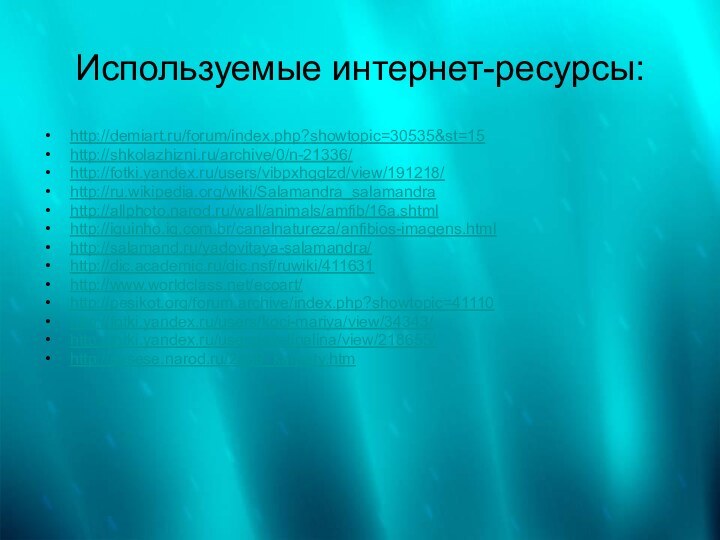 Используемые интернет-ресурсы:http://demiart.ru/forum/index.php?showtopic=30535&st=15 http://shkolazhizni.ru/archive/0/n-21336/ http://fotki.yandex.ru/users/vibpxhgglzd/view/191218/ http://ru.wikipedia.org/wiki/Salamandra_salamandra http://allphoto.narod.ru/wall/animals/amfib/16a.shtml http://iguinho.ig.com.br/canalnatureza/anfibios-imagens.html http://salamand.ru/yadovitaya-salamandra/ http://dic.academic.ru/dic.nsf/ruwiki/411631http://www.worldclass.net/ecoart/ http://pesikot.org/forum.archive/index.php?showtopic=41110 http://fotki.yandex.ru/users/koci-mariya/view/34343/ http://fotki.yandex.ru/users/evelinalina/view/218655/ http://sesese.narod.ru/2009_karpaty.htm