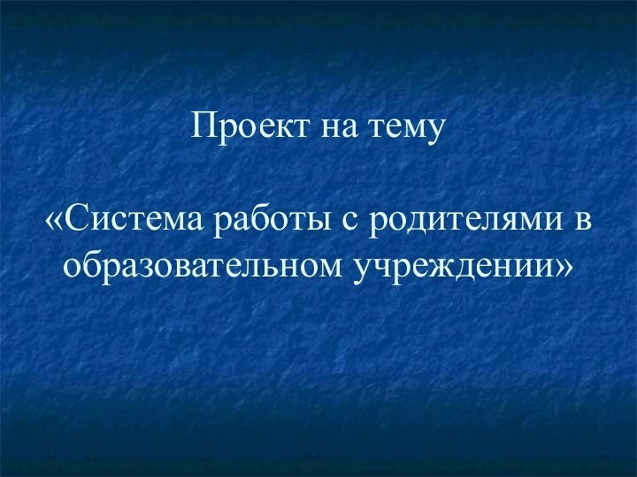 Проект на тему  «Система работы с родителями в образовательном учреждении»