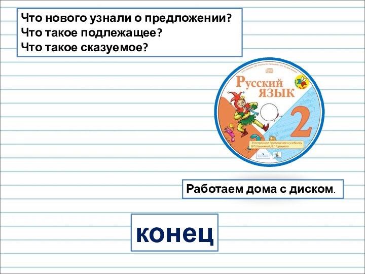 конецРаботаем дома с диском.Что нового узнали о предложении?Что такое подлежащее?Что такое сказуемое?