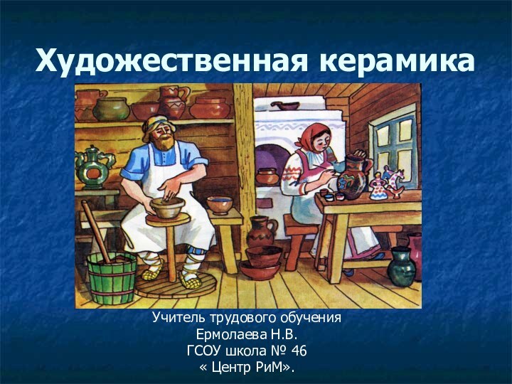 Художественная керамикаУчитель трудового обученияЕрмолаева Н.В.ГСОУ школа № 46« Центр РиМ».