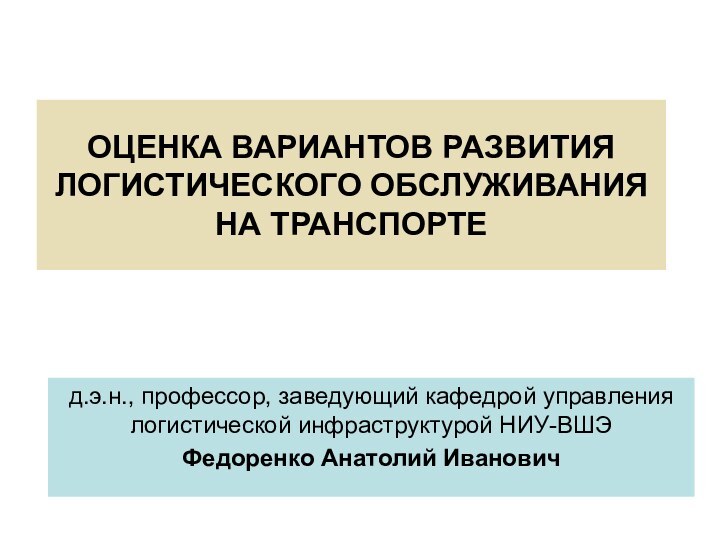 ОЦЕНКА ВАРИАНТОВ РАЗВИТИЯ ЛОГИСТИЧЕСКОГО ОБСЛУЖИВАНИЯ НА ТРАНСПОРТЕд.э.н., профессор, заведующий кафедрой управления логистической инфраструктурой НИУ-ВШЭФедоренко Анатолий Иванович