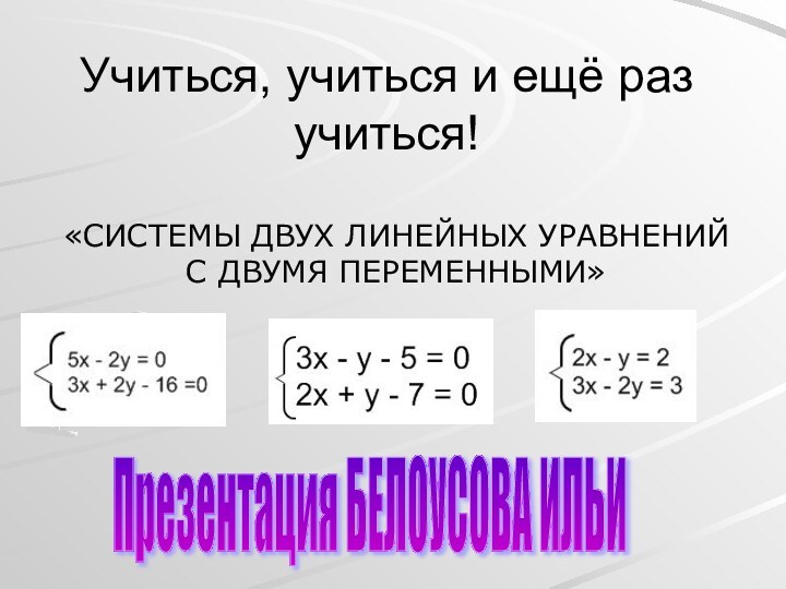 Учиться, учиться и ещё раз учиться!«СИСТЕМЫ ДВУХ ЛИНЕЙНЫХ УРАВНЕНИЙ С ДВУМЯ ПЕРЕМЕННЫМИ»Презентация БЕЛОУСОВА ИЛЬИ