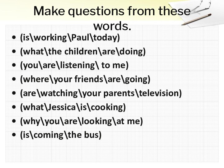 Make questions from these words.(is\working\Paul\today)(what\the children\are\doing)(you\are\listening\ to me)(where\your friends\are\going)(are\watching\your parents\television)(what\Jessica\is\cooking)(why\you\are\looking\at me)(is\coming\the bus)