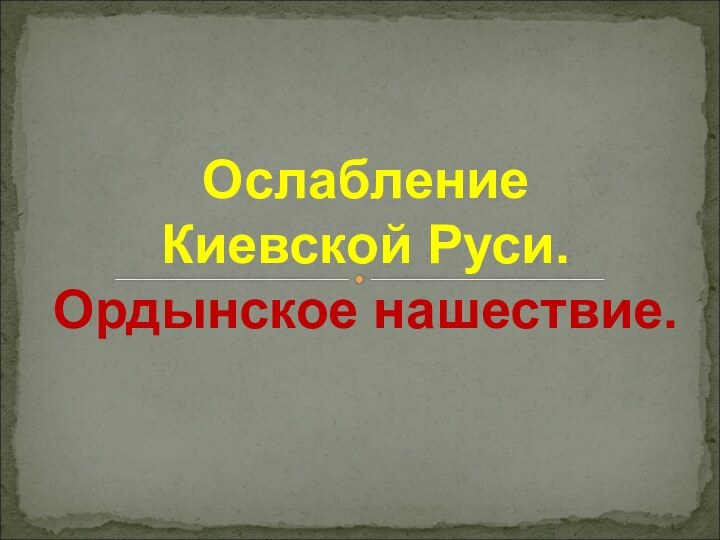 Ослабление  Киевской Руси. Ордынское нашествие.