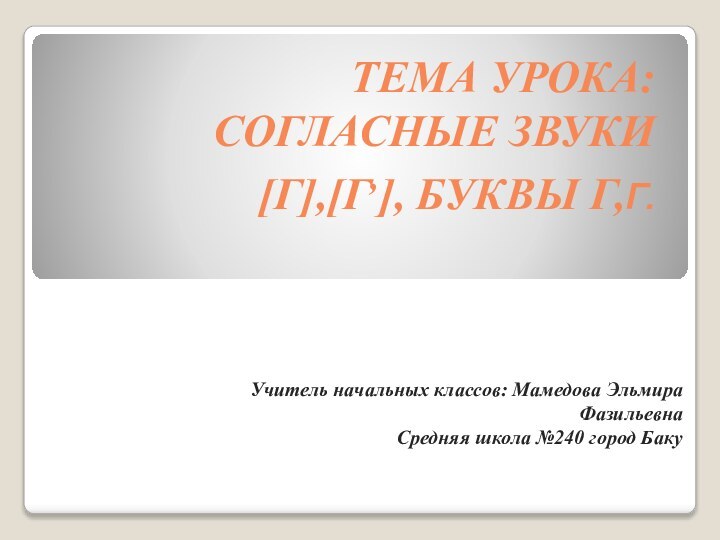 Тема урока: Согласные звуки [г],[г,], буквы Г,г.Учитель начальных классов: Мамедова Эльмира ФазильевнаСредняя школа №240 город Баку