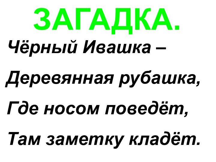 ЗАГАДКА.Чёрный Ивашка –Деревянная рубашка,Где носом поведёт,Там заметку кладёт.