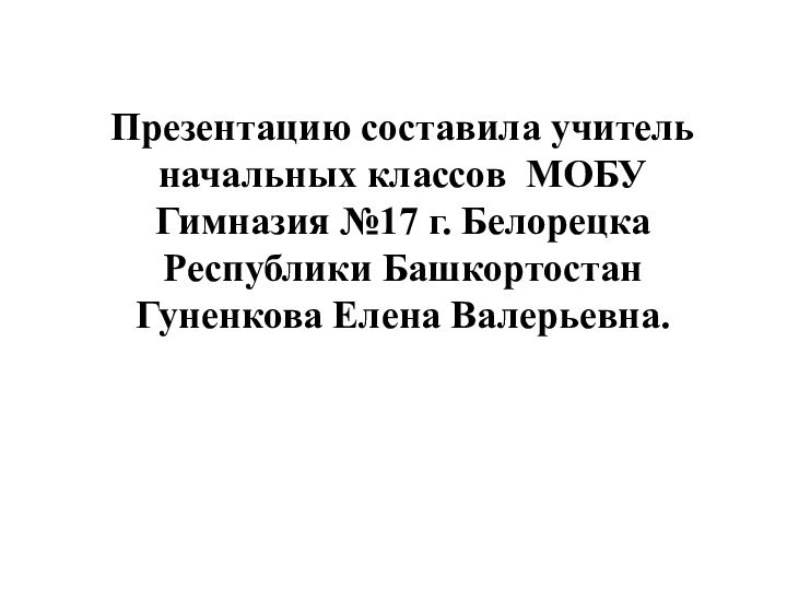 Презентацию составила учитель начальных классов МОБУ Гимназия №17 г. Белорецка Республики БашкортостанГуненкова Елена Валерьевна.