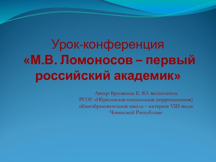 Урок-конференция  «М.В. Ломоносов – первый российский академик»Автор: Брусянина Е. Ю. воспитательРГОУ «Ибресинская