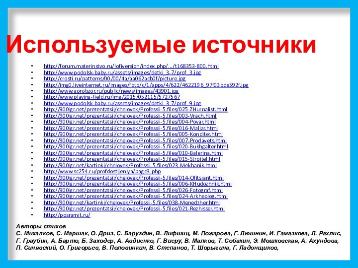 Используемые источникиhttp://forum.materinstvo.ru/lofiversion/index.php/.../t168353-800.htmlhttp://www.podolsk-baby.ru/assets/images/detki_3-7/prof_3.jpghttp://crosti.ru/patterns/00/00/4a/aa062acb0f/picture.jpghttp://img0.liveinternet.ru/images/foto/c/1/apps/4/622/4622196_97f03bde592f.jpghttp://www.gorobzor.ru/public/news/images/43901.jpghttp://www.playing-field.ru/img/2015/052115/5727567http://www.podolsk-baby.ru/assets/images/detki_3-7/prof_9.jpghttp:///prezentatsii/chelovek/Professii-5.files/025-ZHurnalist.htmlhttp:///prezentatsii/chelovek/Professii-5.files/003-Vrach.htmlhttp:///prezentatsii/chelovek/Professii-5.files/004-Povar.htmlhttp:///prezentatsii/chelovek/Professii-5.files/016-Maljar.htmlhttp:///prezentatsii/chelovek/Professii-5.files/005-Konditer.htmlhttp:///prezentatsii/chelovek/Professii-5.files/007-Prodavets.htmlhttp:///prezentatsii/chelovek/Professii-5.files/020-Bukhgalter.htmlhttp:///prezentatsii/chelovek/Professii-5.files/010-Balerina.htmlhttp:///prezentatsii/chelovek/Professii-5.files/015-Stroitel.htmlhttp:///kartinki/chelovek/Professii-5.files/023-Mekhanik.htmlhttp://www.sc254.ru/profdostijeniya/page3.phphttp:///prezentatsii/chelovek/Professii-5.files/014-Ofitsiant.htmlhttp:///prezentatsii/chelovek/Professii-5.files/006-KHudozhnik.htmlhttp:///prezentatsii/chelovek/Professii-5.files/026-Fotograf.htmlhttp:///prezentatsii/chelovek/Professii-5.files/024-Arkheolog.htmlhttp:///kartinki/chelovek/Professii-5.files/038-Menedzher.htmlhttp:///prezentatsii/chelovek/Professii-5.files/021-Rezhisser.htmlhttp://posramit.ru/Авторы стихов С. Михалков, С. Маршак, О. Дриз, С. Баруздин, В.