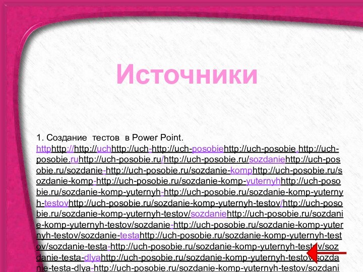 Источники1. Создание тестов в Power Point. httphttp://http://uchhttp://uch-http://uch-posobiehttp://uch-posobie.http://uch-posobie.ruhttp://uch-posobie.ru/http://uch-posobie.ru/sozdaniehttp://uch-posobie.ru/sozdanie-http://uch-posobie.ru/sozdanie-komphttp://uch-posobie.ru/sozdanie-komp-http://uch-posobie.ru/sozdanie-komp-yuternyhhttp://uch-posobie.ru/sozdanie-komp-yuternyh-http://uch-posobie.ru/sozdanie-komp-yuternyh-testovhttp://uch-posobie.ru/sozdanie-komp-yuternyh-testov/http://uch-posobie.ru/sozdanie-komp-yuternyh-testov/sozdaniehttp://uch-posobie.ru/sozdanie-komp-yuternyh-testov/sozdanie-http://uch-posobie.ru/sozdanie-komp-yuternyh-testov/sozdanie-testahttp://uch-posobie.ru/sozdanie-komp-yuternyh-testov/sozdanie-testa-http://uch-posobie.ru/sozdanie-komp-yuternyh-testov/sozdanie-testa-dlyahttp://uch-posobie.ru/sozdanie-komp-yuternyh-testov/sozdanie-testa-dlya-http://uch-posobie.ru/sozdanie-komp-yuternyh-testov/sozdanie-testa-dlya-samoproverkihttp://uch-posobie.ru/sozdanie-komp-yuternyh-testov/sozdanie-testa-dlya-samoproverki-http://uch-posobie.ru/sozdanie-komp-yuternyh-testov/sozdanie-testa-dlya-samoproverki-znaniiyhttp://uch-posobie.ru/sozdanie-komp-yuternyh-testov/sozdanie-testa-dlya-samoproverki-znaniiy-http://uch-posobie.ru/sozdanie-komp-yuternyh-testov/sozdanie-testa-dlya-samoproverki-znaniiy-vhttp://uch-posobie.ru/sozdanie-komp-yuternyh-testov/sozdanie-testa-dlya-samoproverki-znaniiy-v-http://uch-posobie.ru/sozdanie-komp-yuternyh-testov/sozdanie-testa-dlya-samoproverki-znaniiy-v-powerpoint2. Задачи открытого банка заданий по математике ФИПИ, 2014-2015 http://www.fipi.ru/