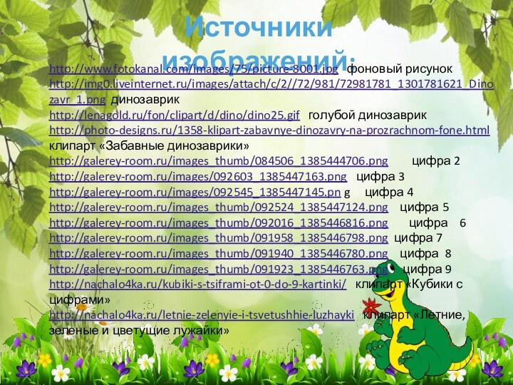 Источники изображений:http://www.fotokanal.com/images/75/picture-8001.jpg  фоновый рисунокhttp://img0.liveinternet.ru/images/attach/c/2//72/981/72981781_1301781621_Dinozavr_1.png динозаврикhttp://lenagold.ru/fon/clipart/d/dino/dino25.gif  голубой динозаврикhttp://photo-designs.ru/1358-klipart-zabavnye-dinozavry-na-prozrachnom-fone.html клипарт «Забавные динозаврики»http://galerey-room.ru/images_thumb/084506_1385444706.png