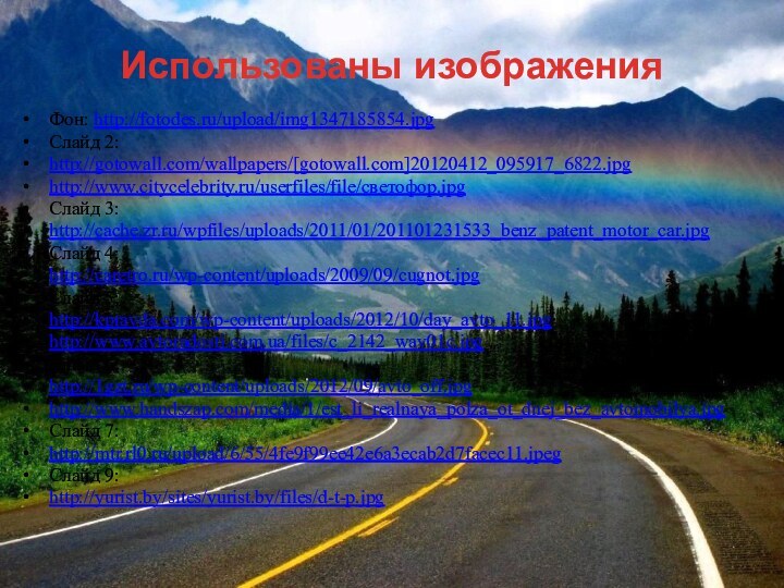 Фон: http://fotodes.ru/upload/img1347185854.jpgСлайд 2:http://gotowall.com/wallpapers/[gotowall.com]20120412_095917_6822.jpghttp://www.citycelebrity.ru/userfiles/file/светофор.jpgСлайд 3:http://cache.zr.ru/wpfiles/uploads/2011/01/201101231533_benz_patent_motor_car.jpgСлайд 4:http://caretro.ru/wp-content/uploads/2009/09/cugnot.jpgСлайд 5:http://kpravda.com/wp-content/uploads/2012/10/day_avto_11.jpghttp://www.avtoradosti.com.ua/files/c_2142_wav01c.jpgСлайд 6:http://1gzt.ru/wp-content/uploads/2012/09/avto_off.jpghttp://www.handszap.com/media/1/est_li_realnaya_polza_ot_dnej_bez_avtomobilya.jpgСлайд 7:http://mtr.rl0.ru/upload/6/55/4fe9f99ee42e6a3ecab2d7facec11.jpegСлайд 9:http://yurist.by/sites/yurist.by/files/d-t-p.jpgИспользованы изображения