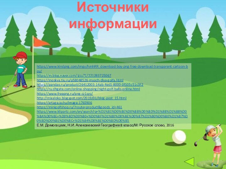 Источники информацииhttps://www.kindpng.com/imgv/hmhRR_download-boy-png-free-download-transparent-cartoon-boy/https://m.blog.naver.com/sjsu71/221283725067https://moskva.tiu.ru/p58048526-myach-dlya-golfa.htmlhttps://pandao.ru/product/26412003-14ab-4ed1-8000-0f105c51c3F2https://ru.dhgate.com/online-shopping/night-golf-balls-online.htmlhttps://www.freepng.ru/png-cz1qrz/ http://mixaloko.blogspot.com/2019/01/blog-post_15.htmlhttps://artage.io/ru/image-1765906https://minigolfshop.ru/?route=product&goods_id=461https://www.klipartz.com/en/search?q=%D1%81%D0%BE%D0%BB%D0%BD%D1%8B%D1%88%D0%BA%D0%BE+%D0%BD%D0%B0+%D0%BF%D1%80%D0%BE%D0%B7%D1%80%D0%B0%D1%87%D0%BD%D0%BE%D0%BC+%D1%84%D0%BE%D0%BD%D0%B5 Е.М. Домогацких, Н.И. Алексеевский География 8 класс/М: Русское слово, 2016