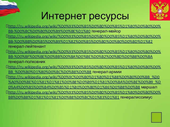 Интернет ресурсыhttp://ru.wikipedia.org/wiki/%D0%93%D0%B5%D0%BD%D0%B5%D1%80%D0%B0%D0%BB-%D0%BC%D0%B0%D0%B9%D0%BE%D1%80 генерал-майорhttp://ru.wikipedia.org/wiki/%D0%93%D0%B5%D0%BD%D0%B5%D1%80%D0%B0%D0%BB-%D0%BB%D0%B5%D0%B9%D1%82%D0%B5%D0%BD%D0%B0%D0%BD%D1%82 генерал-лейтенантhttp://ru.wikipedia.org/wiki/%D0%93%D0%B5%D0%BD%D0%B5%D1%80%D0%B0%D0%BB-%D0%BF%D0%BE%D0%BB%D0%BA%D0%BE%D0%B2%D0%BD%D0%B8%D0%BA генерал-полковникhttp://ru.wikipedia.org/wiki/%D0%93%D0%B5%D0%BD%D0%B5%D1%80%D0%B0%D0%BB_%D0%B0%D1%80%D0%BC%D0%B8%D0%B8 генерал армииhttp://ru.wikipedia.org/wiki/%D0%9C%D0%B0%D1%80%D1%88%D0%B0%D0%BB_%D0%A0%D0%BE%D1%81%D1%81%D0%B8%D0%B9%D1%81%D0%BA%D0%BE%D0%B9_%D0%A4%D0%B5%D0%B4%D0%B5%D1%80%D0%B0%D1%86%D0%B8%D0%B8 маршалhttp://ru.wikipedia.org/wiki/%D0%93%D0%B5%D0%BD%D0%B5%D1%80%D0%B0%D0%BB%D0%B8%D1%81%D1%81%D0%B8%D0%BC%D1%83%D1%81 генералиссимус