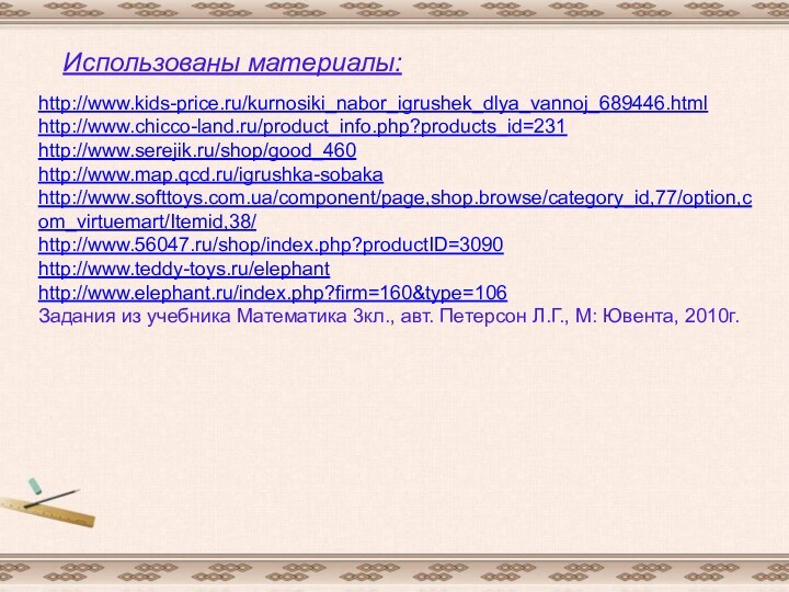 http://www.kids-price.ru/kurnosiki_nabor_igrushek_dlya_vannoj_689446.htmlhttp://www.chicco-land.ru/product_info.php?products_id=231http://www.serejik.ru/shop/good_460http://www.map.qcd.ru/igrushka-sobakahttp://www.softtoys.com.ua/component/page,shop.browse/category_id,77/option,com_virtuemart/Itemid,38/http://www.56047.ru/shop/index.php?productID=3090http://www.teddy-toys.ru/elephanthttp://www.elephant.ru/index.php?firm=160&type=106Задания из учебника Математика 3кл., авт. Петерсон Л.Г., М: Ювента, 2010г.Использованы материалы: