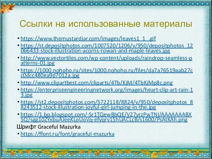 Ссылки на использованные материалыhttps://www.themustardjar.com/images/leaves1_1_.gifhttps://st.depositphotos.com/1007520/1206/v/950/depositphotos_12066433-stock-illustration-acorns-rowan-and-maple-leaves.jpghttp://www.vectortiles.com/wp-content/uploads/raindrop-seamless-patterns-01.jpghttps://1000.nohoho.ru/sites/1000.nohoho.ru/files/da7a76519aab27cc0dcc480ea9d7012a.jpghttp://www.clipartbest.com/cliparts/4Tb/KjM/4TbKjMp8c.pnghttps://enterpriseengineeringnetwork.org/images/heart-clip-art-rain-13.jpghttps://st2.depositphotos.com/5722118/8824/v/950/depositphotos_88243512-stock-illustration-joyful-girl-jumping-in-the.jpghttps://1.bp.blogspot.com/-Sr1TQewBbQE/V27yrzPwTNI/AAAAAAABX5Q/sgg10ZYxbuAJeeKLoUoVq-efyqrv15hUACLcB/s1600/PsAtKAh.pngШрифт Graceful Mazurkahttps://ffont.ru/font/graceful-mazurka