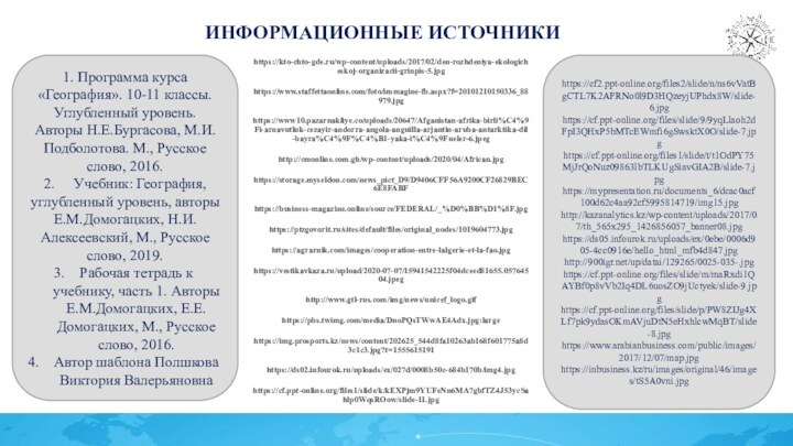 Информационные источникиhttps://kto-chto-gde.ru/wp-content/uploads/2017/02/den-rozhdeniya-ekologicheskoj-organizacii-grinpis-5.jpghttps://www.staffettaonline.com/foto/immagine-fb.aspx?f=20101210150336_88979.jpghttps://www10.pazarnakliye.co/uploads/20647/Afganistan-afrika-birli%C4%9Fi-arnavutluk-cezayir-andorra-angola-anguilla-arjantin-aruba-antarktika-dil-bayra%C4%9F%C4%B1-yaka-i%C4%9Fneler-6.jpeghttp://cmonline.com.gh/wp-content/uploads/2020/04/African.jpghttps://storage.myseldon.com/news_pict_D9/D9406CFF56A9200CF26829BEC6E8FABFhttps://business-magazine.online/source/FEDERAL/_%D0%BB%D1%8F.jpghttps://ptzgovorit.ru/sites/default/files/original_nodes/1019604773.jpghttps://agrarnik.com/images/cooperation-entre-lalgerie-et-la-fao.jpghttps://vestikavkaza.ru/upload/2020-07-07/15941542225f04dceed81655.05764504.jpeghttp://www.gtl-rus.com/img/news/unicef_logo.gifhttps://pbs.twimg.com/media/DnoPQsTWwAE4Adx.jpg:largehttps://img.prosports.kz/news/content/202625_544d8fa10263ab168f601775a8d3c1c3.jpg?t=1555615191https://ds02.infourok.ru/uploads/ex/027d/0008b50c-684b170b/img4.jpghttps://cf.ppt-online.org/files1/slide/k/kEXPjm9YUFeNn6MA7gbfTZ4J53ycSahlp0WqsROow/slide-11.jpg1. Программа курса «География». 10-11 классы. Углубленный уровень. Авторы Н.Е.Бургасова, М.И.Подболотова.