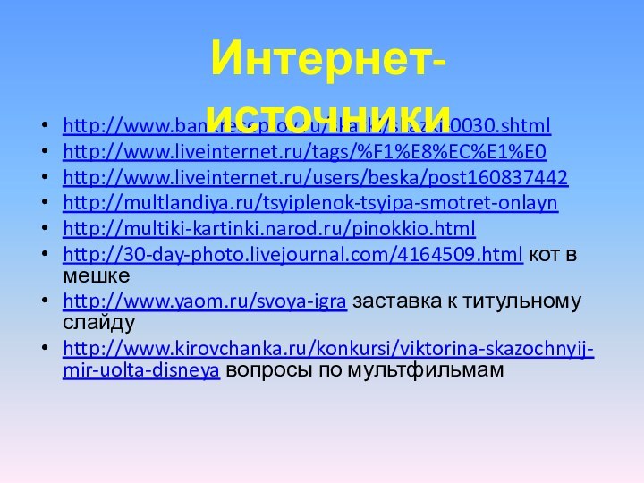 http://www.bankreceptov.ru/skazki/skazki-0030.shtmlhttp://www.liveinternet.ru/tags/%F1%E8%EC%E1%E0 http://www.liveinternet.ru/users/beska/post160837442 http://multlandiya.ru/tsyiplenok-tsyipa-smotret-onlayn http://multiki-kartinki.narod.ru/pinokkio.html http://30-day-photo.livejournal.com/4164509.html кот в мешкеhttp://www.yaom.ru/svoya-igra заставка к титульному слайдуhttp://www.kirovchanka.ru/konkursi/viktorina-skazochnyij-mir-uolta-disneya вопросы по мультфильмамИнтернет-источники