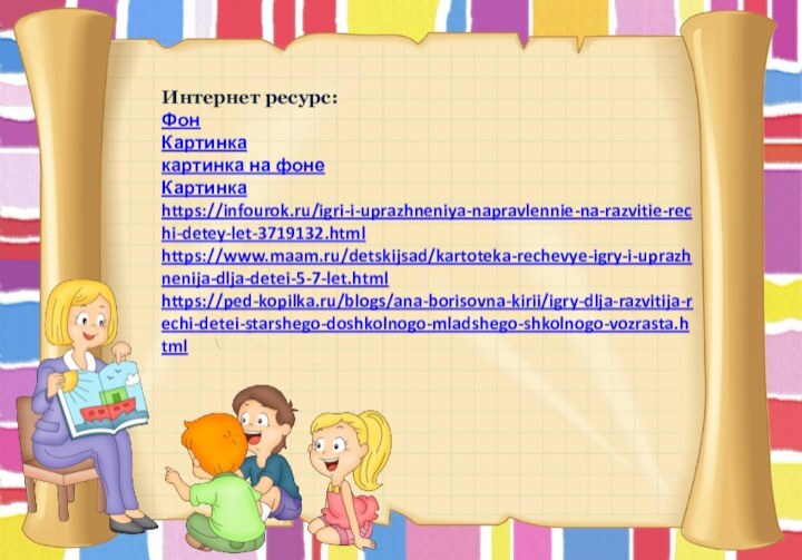 Интернет ресурс:ФонКартинкакартинка на фонеКартинкаhttps://infourok.ru/igri-i-uprazhneniya-napravlennie-na-razvitie-rechi-detey-let-3719132.html https://www.maam.ru/detskijsad/kartoteka-rechevye-igry-i-uprazhnenija-dlja-detei-5-7-let.html https://ped-kopilka.ru/blogs/ana-borisovna-kirii/igry-dlja-razvitija-rechi-detei-starshego-doshkolnogo-mladshego-shkolnogo-vozrasta.html