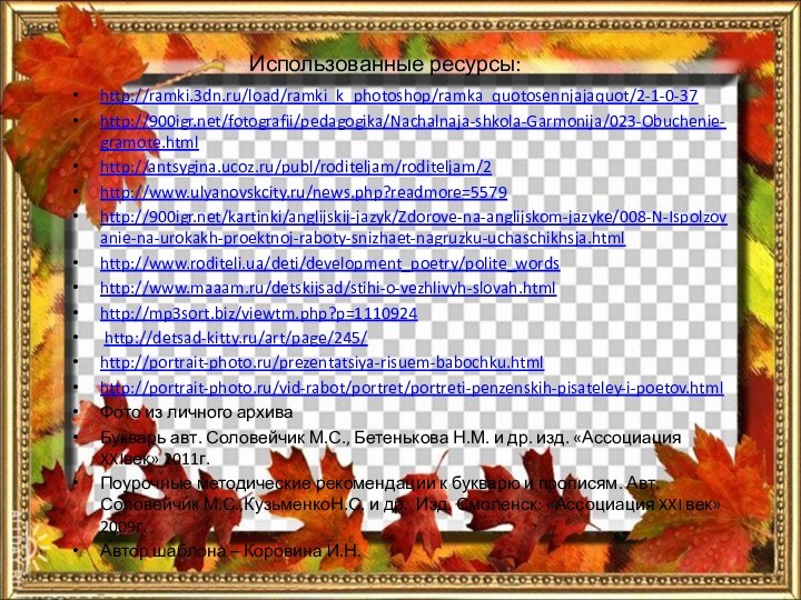 Использованные ресурсы:http://ramki.3dn.ru/load/ramki_k_photoshop/ramka_quotosennjajaquot/2-1-0-37http:///fotografii/pedagogika/Nachalnaja-shkola-Garmonija/023-Obuchenie-gramote.htmlhttp://antsygina.ucoz.ru/publ/roditeljam/roditeljam/2http://www.ulyanovskcity.ru/news.php?readmore=5579http:///kartinki/anglijskij-jazyk/Zdorove-na-anglijskom-jazyke/008-N-Ispolzovanie-na-urokakh-proektnoj-raboty-snizhaet-nagruzku-uchaschikhsja.html http://www.roditeli.ua/deti/development_poetry/polite_wordshttp://www.maaam.ru/detskijsad/stihi-o-vezhlivyh-slovah.htmlhttp://mp3sort.biz/viewtm.php?p=1110924 http://detsad-kitty.ru/art/page/245/http://portrait-photo.ru/prezentatsiya-risuem-babochku.htmlhttp://portrait-photo.ru/vid-rabot/portret/portreti-penzenskih-pisateley-i-poetov.htmlФото из личного архиваБукварь авт. Соловейчик М.С., Бетенькова Н.М. и
