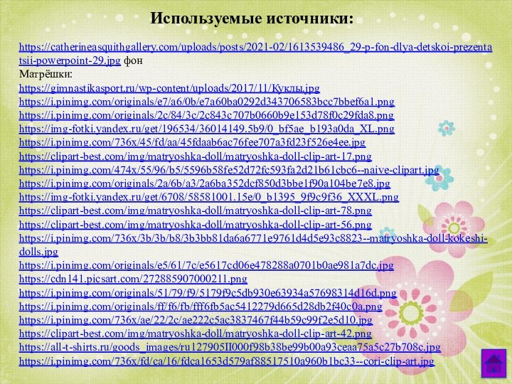 https://catherineasquithgallery.com/uploads/posts/2021-02/1613539486_29-p-fon-dlya-detskoi-prezentatsii-powerpoint-29.jpg фонМатрёшки: https://gimnastikasport.ru/wp-content/uploads/2017/11/Куклы.jpg https://i.pinimg.com/originals/e7/a6/0b/e7a60ba0292d343706583bcc7bbef6a1.png https://i.pinimg.com/originals/2c/84/3c/2c843c707b0660b9e153d78f0c29fda8.png https://img-fotki.yandex.ru/get/196534/36014149.5b9/0_bf5ae_b193a0da_XL.png https://i.pinimg.com/736x/45/fd/aa/45fdaab6ac76fee707a3fd23f526e4ee.jpg https://clipart-best.com/img/matryoshka-doll/matryoshka-doll-clip-art-17.png https://i.pinimg.com/474x/55/96/b5/5596b58fe52d72fc593fa2d21b61cbc6--naive-clipart.jpg https://i.pinimg.com/originals/2a/6b/a3/2a6ba352dcf850d3bbe1f90a104be7e8.jpg https://img-fotki.yandex.ru/get/6708/58581001.15e/0_b1395_9f9c9f36_XXXL.png https://clipart-best.com/img/matryoshka-doll/matryoshka-doll-clip-art-78.png