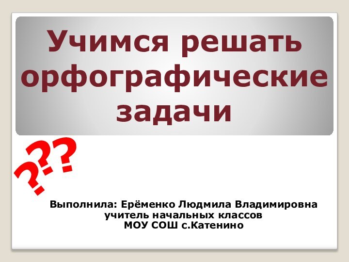 Учимся решать орфографические задачиВыполнила: Ерёменко Людмила Владимировнаучитель начальных классовМОУ СОШ с.Катенино???