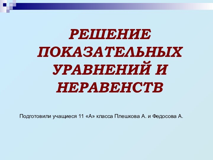 РЕШЕНИЕ ПОКАЗАТЕЛЬНЫХ УРАВНЕНИЙ И НЕРАВЕНСТВПодготовили учащиеся 11 «А» класса Плешкова А. и Федосова А.