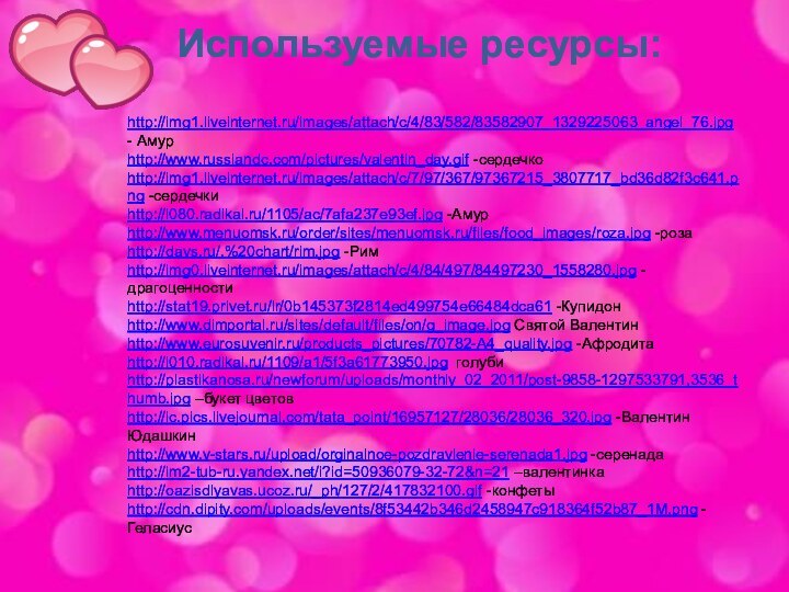 Используемые ресурсы:http://img1.liveinternet.ru/images/attach/c/4/83/582/83582907_1329225063_angel_76.jpg - Амурhttp://www.russiandc.com/pictures/valentin_day.gif -сердечкоhttp://img1.liveinternet.ru/images/attach/c/7/97/367/97367215_3807717_bd36d82f3c641.png -сердечкиhttp://i080.radikal.ru/1105/ac/7afa237e93ef.jpg -Амурhttp://www.menuomsk.ru/order/sites/menuomsk.ru/files/food_images/roza.jpg