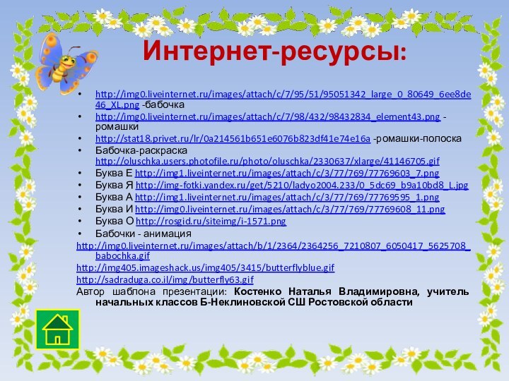 Интернет-ресурсы:http://img0.liveinternet.ru/images/attach/c/7/95/51/95051342_large_0_80649_6ee8de46_XL.png -бабочкаhttp://img0.liveinternet.ru/images/attach/c/7/98/432/98432834_element43.png -ромашкиhttp://stat18.privet.ru/lr/0a214561b651e6076b823df41e74e16a -ромашки-полоскаБабочка-раскраска http://oluschka.users.photofile.ru/photo/oluschka/2330637/xlarge/41146705.gifБуква Е http://img1.liveinternet.ru/images/attach/c/3/77/769/77769603_7.pngБуква Я http://img-fotki.yandex.ru/get/5210/ladyo2004.233/0_5dc69_b9a10bd8_L.jpgБуква А http://img1.liveinternet.ru/images/attach/c/3/77/769/77769595_1.pngБуква И