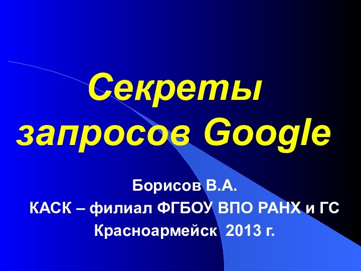 Секреты запросов GoogleБорисов В.А.КАСК – филиал ФГБОУ ВПО РАНХ и ГСКрасноармейск 2013 г.