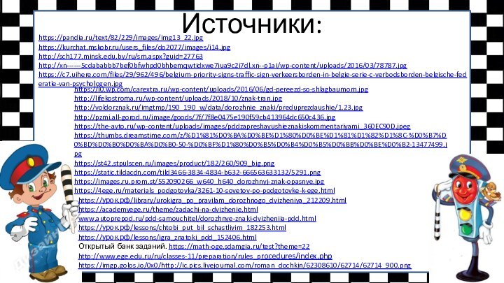 Источники:https://pandia.ru/text/82/229/images/img13_22.jpghttps://kurchat.mskobr.ru/users_files/do2077/images/i14.jpghttp://sch177.minsk.edu.by/ru/sm.aspx?guid=27763  http://xn------5cdababbb7bef0bfwhpd0bhbemqwtidxwe7iua9c2i7dl.xn--p1ai/wp-content/uploads/2016/03/78787.jpg https://c7.uihere.com/files/29/962/496/belgium-priority-signs-traffic-sign-verkeersborden-in-belgie-serie-c-verbodsborden-belgische-federatie-van-psychologen.jpg https://i0.wp.com/carextra.ru/wp-content/uploads/2016/06/gd-pereezd-so-shlagbaumom.jpg http://lifekostroma.ru/wp-content/uploads/2018/10/znak-tran.jpg http://voldorznak.ru/imgtmp/190_190_w/data/dorozhnie_znaki/preduprezdaushie/1.23.jpg http://pzmi.all-gorod.ru/image/goods/7f/7f8e0475e190f59cb413964dc650c436.jpg https://the-avto.ru/wp-content/uploads/images/pddzapreshayushieznakiskommentariyami_360EC90D.jpeghttps://thumbs.dreamstime.com/z/%D1%81%D0%BA%D0%BE%D1%80%D0%BE%D1%81%D1%82%D1%8C-%D0%B7%D0%BD%D0%B0%D0%BA%D0%B0-50-%D0%BF%D1%80%D0%B5%D0%B4%D0%B5%D0%BB%D0%BE%D0%B2-13477499.jpghttps://st42.stpulscen.ru/images/product/182/260/909_big.pnghttps://static.tildacdn.com/tild3466-3834-4834-b632-666563633132/5291.png https://images.ru.prom.st/552090266_w640_h640_dorozhnyj-znak-opasnye.jpghttps://4ege.ru/materials_podgotovka/3261-10-sovetov-po-podgotovke-k-ege.html