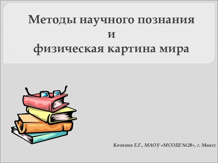 Кочкина Е.Г., МАОУ «МСОШ №20», г. МиассМетоды научного познания и физическая картина мира