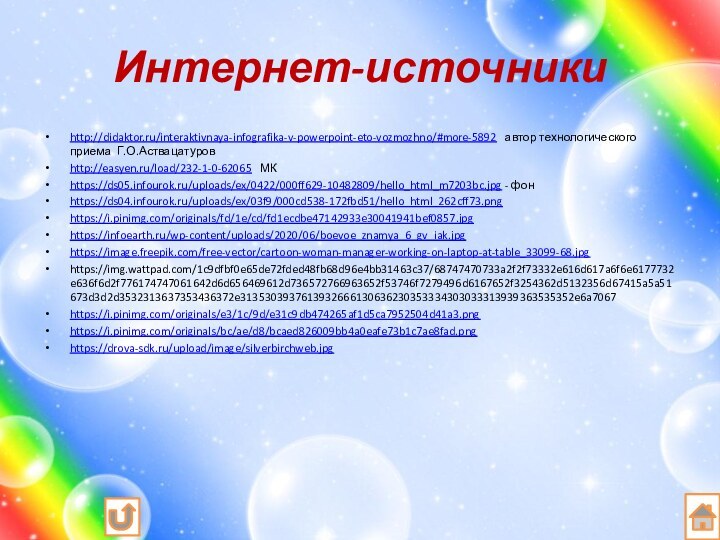 Интернет-источникиhttp://didaktor.ru/interaktivnaya-infografika-v-powerpoint-eto-vozmozhno/#more-5892  автор технологического приема Г.О.Аствацатуровhttp://easyen.ru/load/232-1-0-62065  МКhttps://ds05.infourok.ru/uploads/ex/0422/000ff629-10482809/hello_html_m7203bc.jpg - фонhttps://ds04.infourok.ru/uploads/ex/03f9/000cd538-172fbd51/hello_html_262cff73.pnghttps://i.pinimg.com/originals/fd/1e/cd/fd1ecdbe47142933e30041941bef0857.jpghttps://infoearth.ru/wp-content/uploads/2020/06/boevoe_znamya_6_gv_iak.jpghttps://image.freepik.com/free-vector/cartoon-woman-manager-working-on-laptop-at-table_33099-68.jpghttps://img.wattpad.com/1c9dfbf0e65de72fded48fb68d96e4bb31463c37/68747470733a2f2f73332e616d617a6f6e6177732e636f6d2f776174747061642d6d656469612d736572766963652f53746f7279496d6167652f3254362d5132356d67415a5a51673d3d2d3532313637353436372e3135303937613932666130636230353334303033313939363535352e6a7067https://i.pinimg.com/originals/e3/1c/9d/e31c9db474265af1d5ca7952504d41a3.pnghttps://i.pinimg.com/originals/bc/ae/d8/bcaed826009bb4a0eafe73b1c7ae8fad.pnghttps://drova-sdk.ru/upload/image/silverbirchweb.jpg