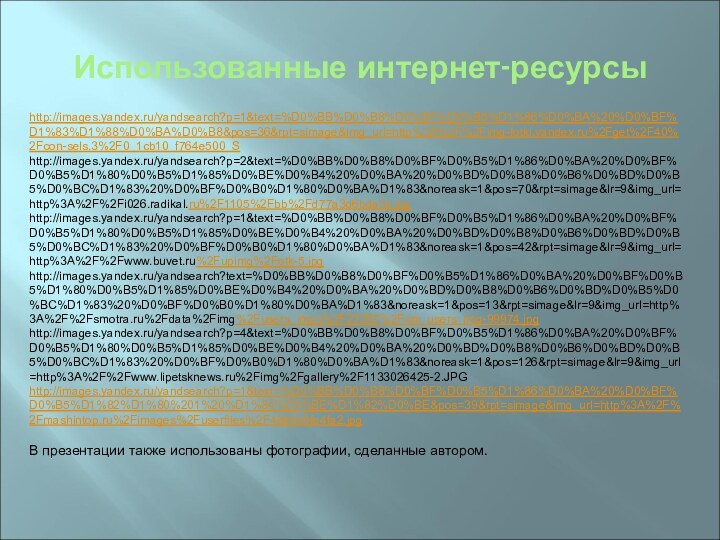 Использованные интернет-ресурсыhttp://images.yandex.ru/yandsearch?p=1&text=%D0%BB%D0%B8%D0%BF%D0%B5%D1%86%D0%BA%20%D0%BF%D1%83%D1%88%D0%BA%D0%B8&pos=36&rpt=simage&img_url=http%3A%2F%2Fimg-fotki.yandex.ru%2Fget%2F40%2Fcon-sels.3%2F0_1cb10_f764e500_S http://images.yandex.ru/yandsearch?p=2&text=%D0%BB%D0%B8%D0%BF%D0%B5%D1%86%D0%BA%20%D0%BF%D0%B5%D1%80%D0%B5%D1%85%D0%BE%D0%B4%20%D0%BA%20%D0%BD%D0%B8%D0%B6%D0%BD%D0%B5%D0%BC%D1%83%20%D0%BF%D0%B0%D1%80%D0%BA%D1%83&noreask=1&pos=70&rpt=simage&lr=9&img_url=http%3A%2F%2Fi026.radikal.ru%2F1105%2Fbb%2Fd77a3d6bda3c.jpghttp://images.yandex.ru/yandsearch?p=1&text=%D0%BB%D0%B8%D0%BF%D0%B5%D1%86%D0%BA%20%D0%BF%D0%B5%D1%80%D0%B5%D1%85%D0%BE%D0%B4%20%D0%BA%20%D0%BD%D0%B8%D0%B6%D0%BD%D0%B5%D0%BC%D1%83%20%D0%BF%D0%B0%D1%80%D0%BA%D1%83&noreask=1&pos=42&rpt=simage&lr=9&img_url=http%3A%2F%2Fwww.buvet.ru%2Fupimg%2Fotk-5.jpghttp://images.yandex.ru/yandsearch?text=%D0%BB%D0%B8%D0%BF%D0%B5%D1%86%D0%BA%20%D0%BF%D0%B5%D1%80%D0%B5%D1%85%D0%BE%D0%B4%20%D0%BA%20%D0%BD%D0%B8%D0%B6%D0%BD%D0%B5%D0%BC%D1%83%20%D0%BF%D0%B0%D1%80%D0%BA%D1%83&noreask=1&pos=13&rpt=simage&lr=9&img_url=http%3A%2F%2Fsmotra.ru%2Fdata%2Fimg%2Fusers_imgs%2F27267%2Fsm_users_img-99974.jpghttp://images.yandex.ru/yandsearch?p=4&text=%D0%BB%D0%B8%D0%BF%D0%B5%D1%86%D0%BA%20%D0%BF%D0%B5%D1%80%D0%B5%D1%85%D0%BE%D0%B4%20%D0%BA%20%D0%BD%D0%B8%D0%B6%D0%BD%D0%B5%D0%BC%D1%83%20%D0%BF%D0%B0%D1%80%D0%BA%D1%83&noreask=1&pos=126&rpt=simage&lr=9&img_url=http%3A%2F%2Fwww.lipetsknews.ru%2Fimg%2Fgallery%2F1133026425-2.JPGhttp://images.yandex.ru/yandsearch?p=1&text=%D0%BB%D0%B8%D0%BF%D0%B5%D1%86%D0%BA%20%D0%BF%D0%B5%D1%82%D1%80%201%20%D1%84%D0%BE%D1%82%D0%BE&pos=39&rpt=simage&img_url=http%3A%2F%2Fmashintop.ru%2Fimages%2Fuserfiles%2F48d6b0fe4fa2.jpg В презентации также использованы фотографии, сделанные автором.