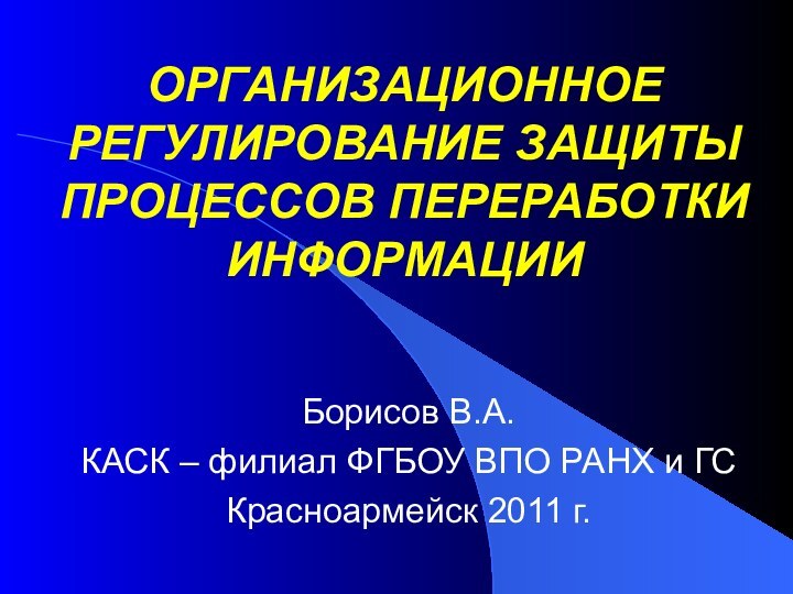 ОРГАНИЗАЦИОННОЕ РЕГУЛИРОВАНИЕ ЗАЩИТЫ ПРОЦЕССОВ ПЕРЕРАБОТКИ ИНФОРМАЦИИБорисов В.А.КАСК – филиал ФГБОУ ВПО РАНХ и ГСКрасноармейск 2011 г.